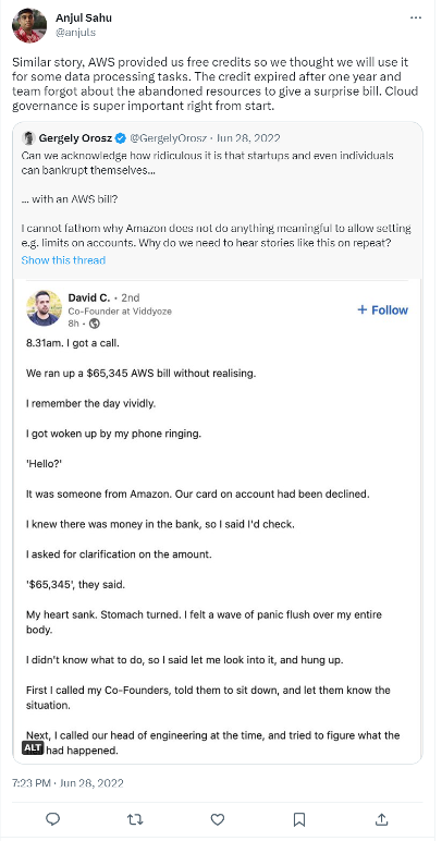 A Tweet from user Ajul Sahul @anjuls that says
Similar story, AWS provided us free credits so we though we will use it for some data processing tasks. The credit expired after one year and team forgot about the abandoned resources to give a surprise bill. Cloud governance is super importance right from the start.